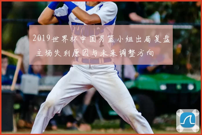 2019世界杯中国男篮小组出局复盘 主场失利原因与未来调整方向