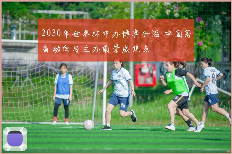2030年世界杯申办博弈升温 中国筹备动向与主办前景成焦点