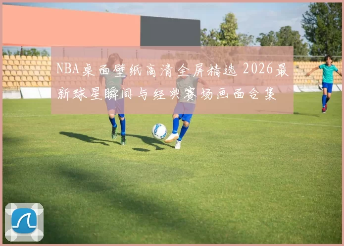 NBA桌面壁纸高清全屏精选 2026最新球星瞬间与经典赛场画面合集